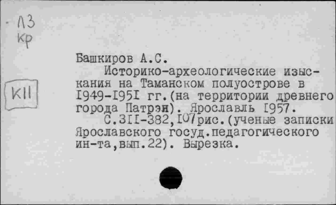 ﻿• ль кр
КН
Башкиров А.С.
Историко-археологические изыскания на Таманском полуострове в £949-1951 гг.(на территории древнего города Патрон). Ярославль £957.
С.311-382,Ю7рис. (ученые записки Ярославского госуд.педагогического ин-та,вып.22). Вырезка.